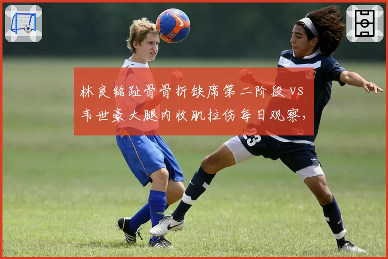 林良铭趾骨骨折缺席第二阶段 vs 韦世豪大腿内收肌拉伤每日观察,国足边路爆点伤情直接影响伊万战术选择