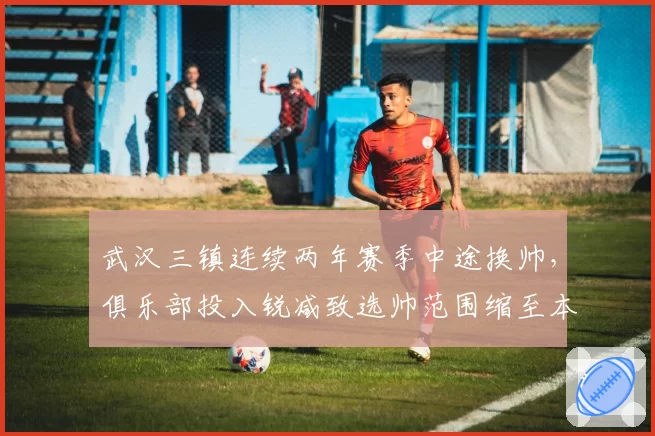 武汉三镇连续两年赛季中途换帅,俱乐部投入锐减致选帅范围缩至本土教头