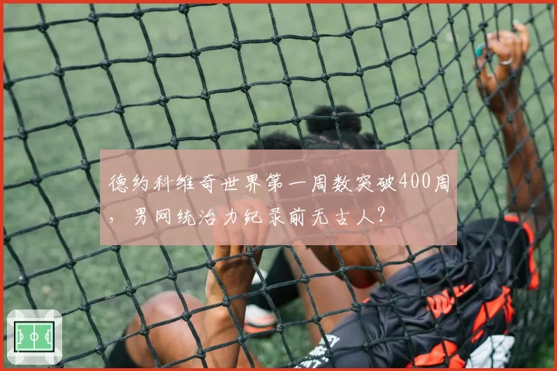 德约科维奇世界第一周数突破400周,男网统治力纪录前无古人?