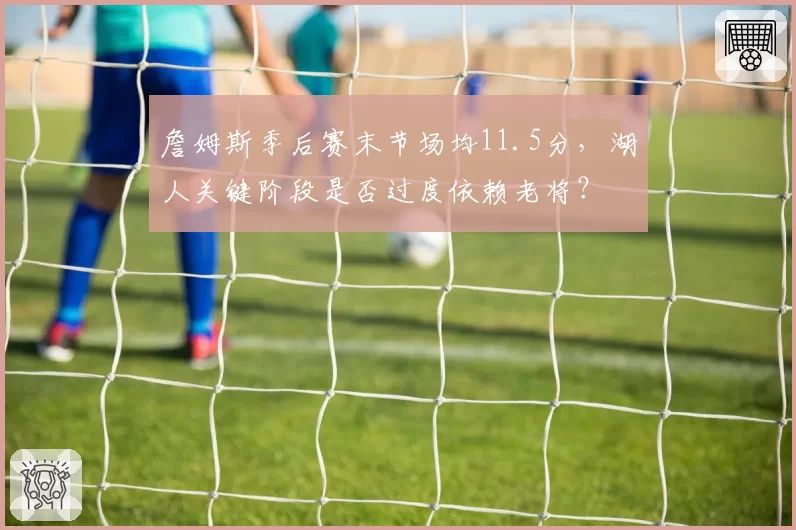 詹姆斯季后赛末节场均11.5分,湖人关键阶段是否过度依赖老将?