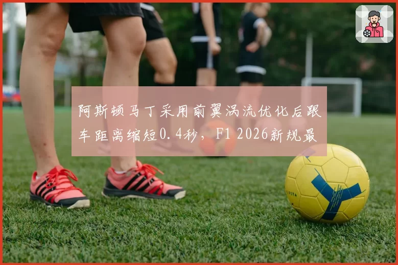 阿斯顿马丁采用前翼涡流优化后跟车距离缩短0.4秒,F1 2026新规最受益车队数据解析
