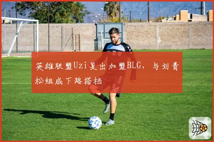 英雄联盟Uzi复出加盟BLG，与刘青松组成下路搭档