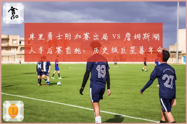库里勇士附加赛出局 vs 詹姆斯湖人季后赛首轮，历史级巨星暮年命运殊途