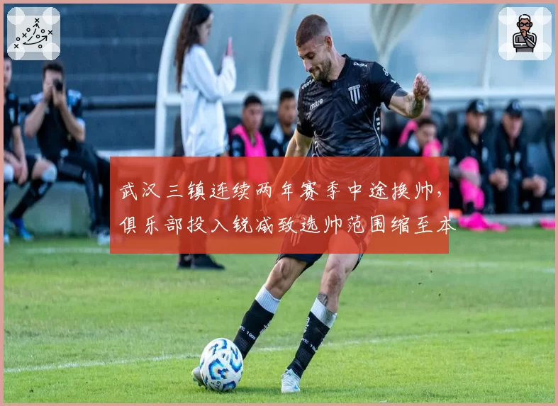 武汉三镇连续两年赛季中途换帅,俱乐部投入锐减致选帅范围缩至本土教头