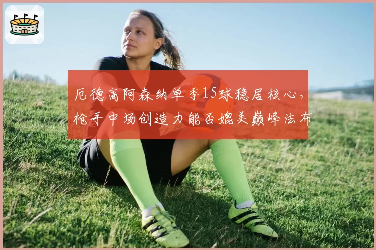 厄德高阿森纳单季15球稳居核心,枪手中场创造力能否媲美巅峰法布雷加斯?