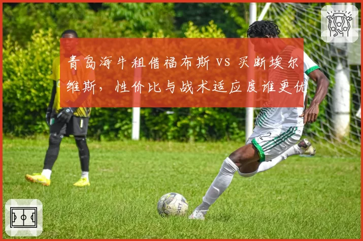 青岛海牛租借福布斯 vs 买断埃尔维斯，性价比与战术适应度谁更优？