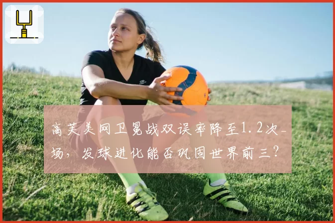 高芙美网卫冕战双误率降至1.2次_场,发球进化能否巩固世界前三?