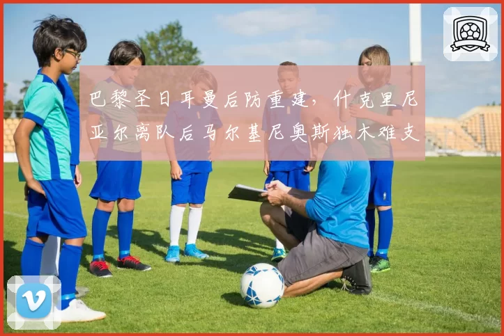 巴黎圣日耳曼后防重建，什克里尼亚尔离队后马尔基尼奥斯独木难支