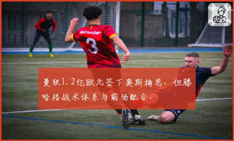 曼联1.2亿欧元签下奥斯梅恩,但滕哈格战术体系与前场配合,