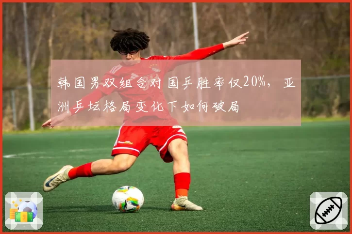韩国男双组合对国乒胜率仅20%，亚洲乒坛格局变化下如何破局