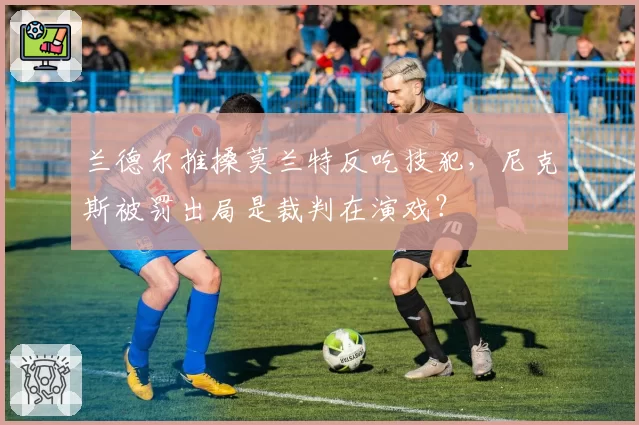 兰德尔推搡莫兰特反吃技犯,尼克斯被罚出局是裁判在演戏?