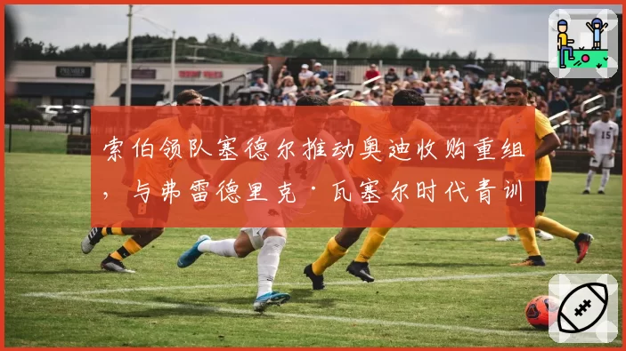 索伯领队塞德尔推动奥迪收购重组,与弗雷德里克·瓦塞尔时代青训体系断层