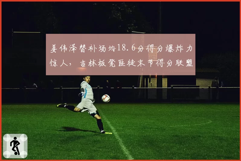 姜伟泽替补场均18.6分得分爆炸力惊人，吉林板凳匪徒末节得分联盟第一