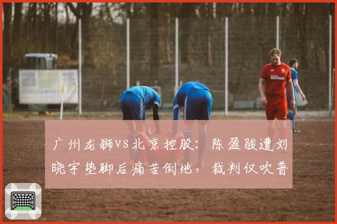 广州龙狮vs北京控股:陈盈骏遭刘晓宇垫脚后痛苦倒地,裁判仅吹普通犯规引李炎哲不满