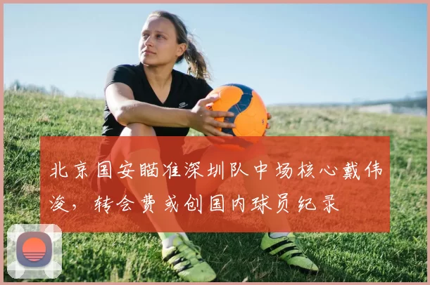 北京国安瞄准深圳队中场核心戴伟浚，转会费或创国内球员纪录