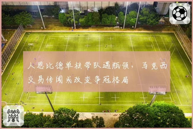 人恩比德单核带队遇瓶颈,马克西交易传闻或改变争冠格局