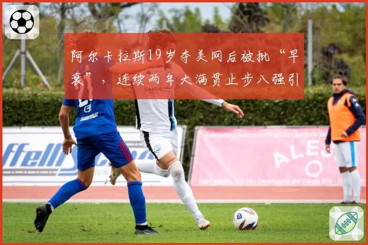 阿尔卡拉斯19岁夺美网后被批“早衰”,连续两年大满贯止步八强引担忧