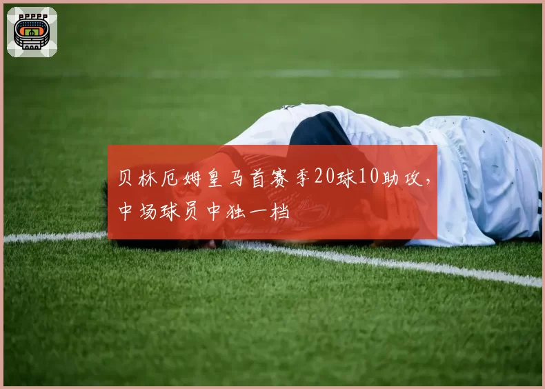 贝林厄姆皇马首赛季20球10助攻,中场球员中独一档