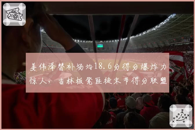 姜伟泽替补场均18.6分得分爆炸力惊人，吉林板凳匪徒末节得分联盟第一
