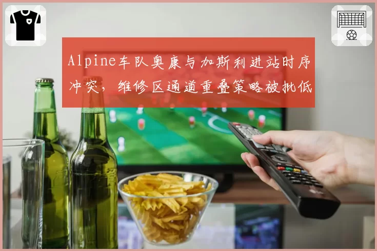 Alpine车队奥康与加斯利进站时序冲突,维修区通道重叠策略被批低级失误