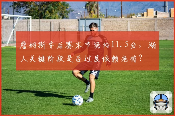 詹姆斯季后赛末节场均11.5分,湖人关键阶段是否过度依赖老将?