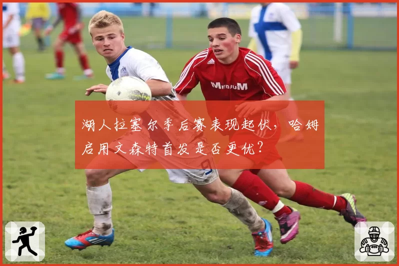 湖人拉塞尔季后赛表现起伏,哈姆启用文森特首发是否更优?