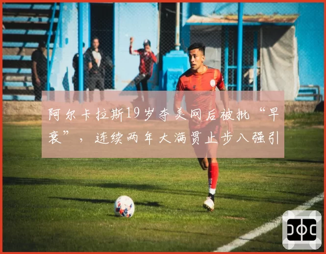 阿尔卡拉斯19岁夺美网后被批“早衰”，连续两年大满贯止步八强引担忧