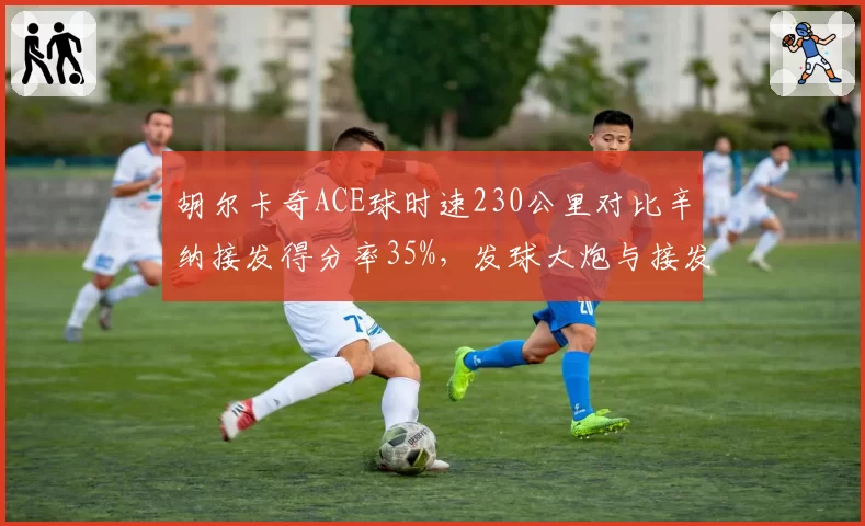 胡尔卡奇ACE球时速230公里对比辛纳接发得分率35%,发球大炮与接发天才的矛盾对决