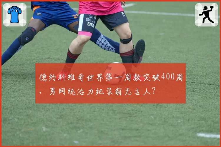 德约科维奇世界第一周数突破400周,男网统治力纪录前无古人?