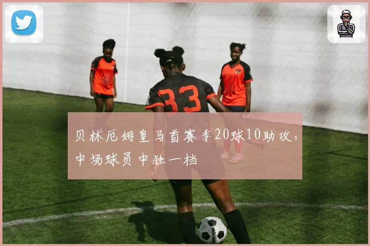 贝林厄姆皇马首赛季20球10助攻，中场球员中独一档