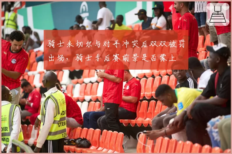 骑士米切尔与对手冲突后双双被罚出场,骑士季后赛前景是否蒙上