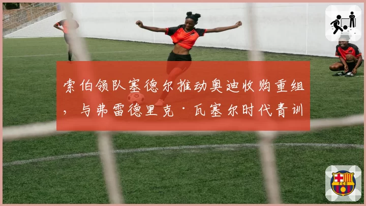 索伯领队塞德尔推动奥迪收购重组,与弗雷德里克·瓦塞尔时代青训体系断层
