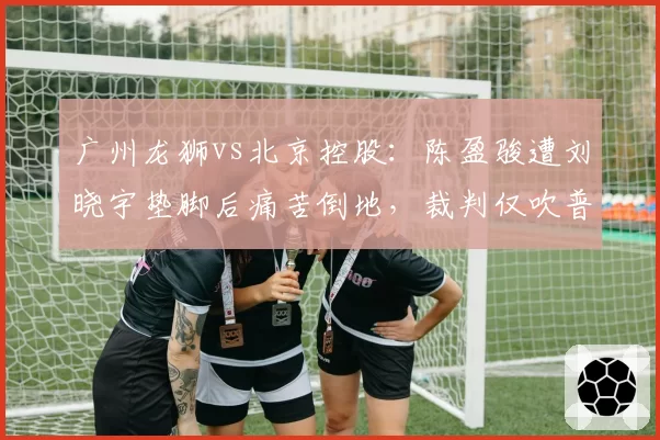 广州龙狮vs北京控股:陈盈骏遭刘晓宇垫脚后痛苦倒地,裁判仅吹普通犯规引李炎哲不满