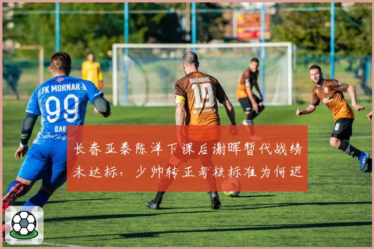 长春亚泰陈洋下课后谢晖暂代战绩未达标，少帅转正考核标准为何迟迟不公布？