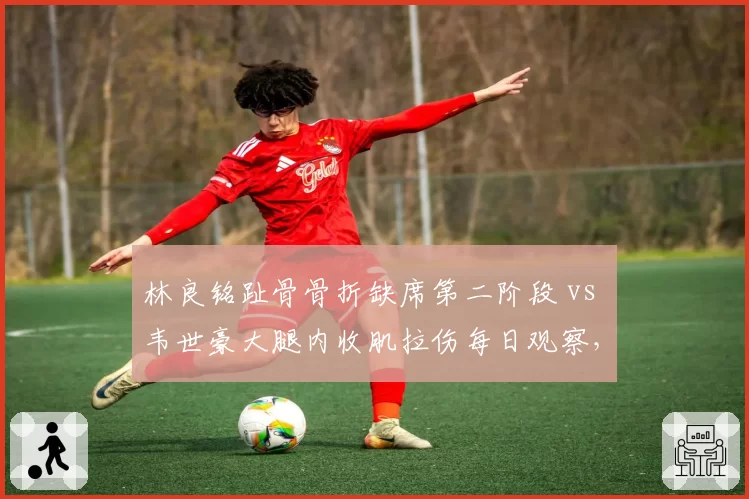 林良铭趾骨骨折缺席第二阶段 vs 韦世豪大腿内收肌拉伤每日观察，国足边路爆点伤情直接影响伊万战术选择
